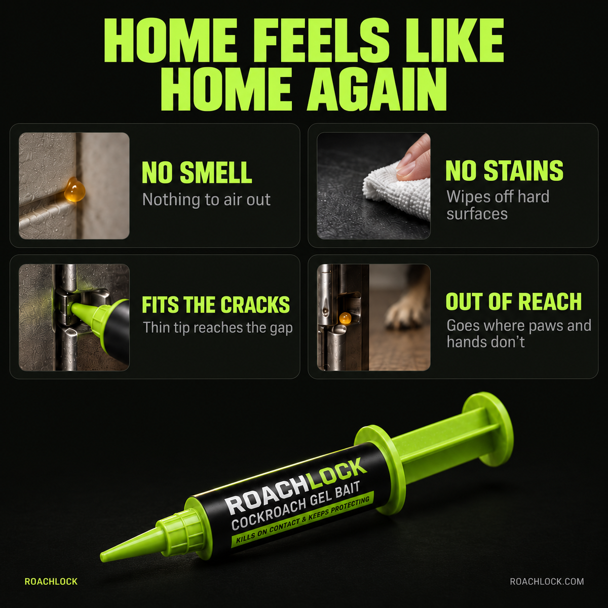 Home feels like home again. No smell, no stains, fits the cracks, out of reach. RoachLock gel bait syringe.